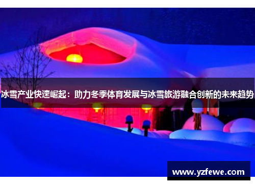 冰雪产业快速崛起：助力冬季体育发展与冰雪旅游融合创新的未来趋势